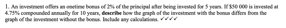 1. An investment offers an onetime bonus of 2% of the principal after being invested for 5 years. If $50 000 is invested at
4.75% compounded annually for 10 years, describe how the graph of the investment with the bonus differs from the
graph of the investment without the bonus. Include any calculations. ✓VVV