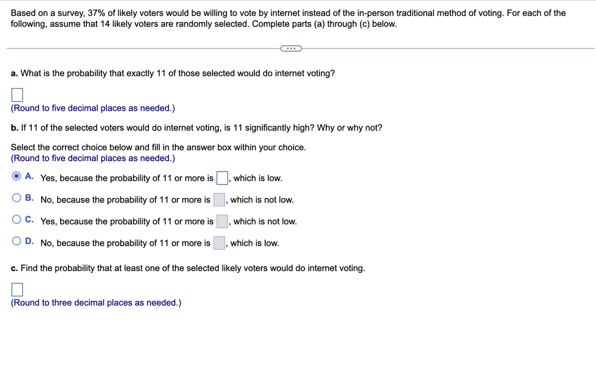 Based on a survey, 37% of likely voters would be willing to vote by internet instead of the in-person traditional method of voting. For each of the
following, assume that 14 likely voters are randomly selected. Complete parts (a) through (c) below.
...
a. What is the probability that exactly 11 of those selected would do internet voting?
(Round to five decimal places as needed.)
b. If 11 of the selected voters would do internet voting, is 11 significantly high? Why or why not?
Select the correct choice below and fill in the answer box within your choice.
(Round to five decimal places as needed.)
A. Yes, because the probability of 11 or more is
which is low.
B. No, because the probability of 11 or more is
which is not low.
O C. Yes, because the probability of 11 or more is
which is not low.
D. No, because the probability of 11 or more is
which is low.
c. Find the probability that at least one of the selected likely voters would do internet voting.
(Round to three decimal places as needed.)
