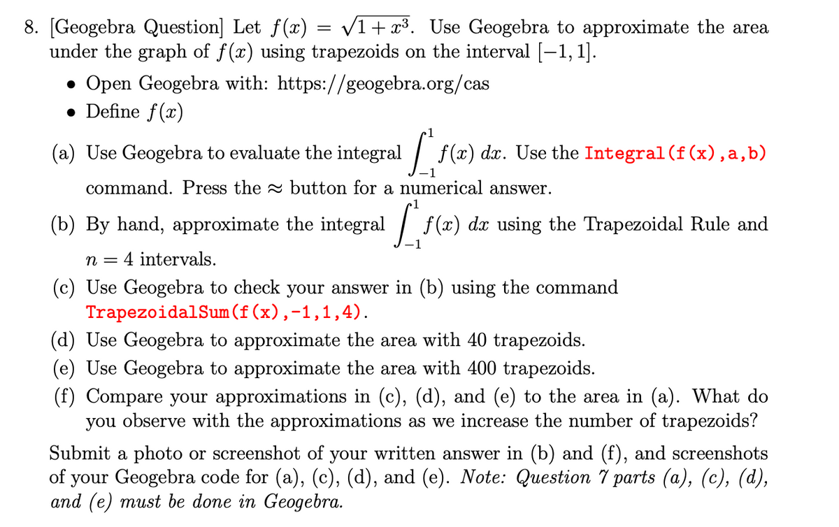 8. [Geogebra Question] Let f(x) = /1+ x³. Use Geogebra to approximate the area
under the graph of f(x) using trapezoids on the interval [-1, 1].
• Open Geogebra with: https://geogebra.org/cas
• Define f(x)
(a) Use Geogebra to evaluate the integral / f(x) dx. Use the Integral (f(x),a,b)
command. Press the button for a numerical answer.
(b) By hand, approximate the integral
1/ f(x) dx using the Trapezoidal Rule and
n =
4 intervals.
(c) Use Geogebra to check your answer in (b) using the command
TrapezoidalSum(f(x),-1,1,4).
(d) Use Geogebra to approximate the area with 40 trapezoids.
(e) Use Geogebra to approximate the area with 400 trapezoids.
(f) Compare your approximations in (c), (d), and (e) to the area in (a). What do
you observe with the approximations as we increase the number of trapezoids?
Submit a photo or screenshot of your written answer in (b) and (f), and screenshots
of your Geogebra code for (a), (c), (d), and (e). Note: Question 7 parts (a), (c), (d),
and (e) must be done in Geogebra.
