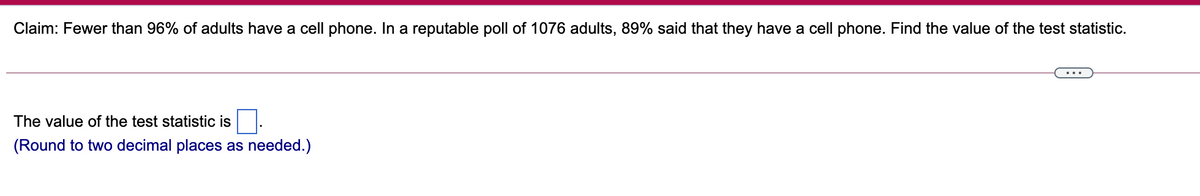 Claim: Fewer than 96% of adults have a cell phone. In a reputable poll of 1076 adults, 89% said that they have a cell phone. Find the value of the test statistic.
The value of the test statistic is
(Round to two decimal places as needed.)
