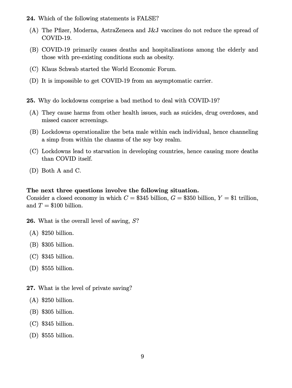 24. Which of the following statements is FALSE?
(A) The Pfizer, Moderna, AstraZeneca and J&J vaccines do not reduce the spread of
COVID-19.
(B) COVID-19 primarily causes deaths and hospitalizations among the elderly and
those with pre-existing conditions such as obesity.
(C) Klaus Schwab started the World Economic Forum.
(D) It is impossible to get COVID-19 from an asymptomatic carrier.
25. Why do lockdowns comprise a bad method to deal with COVID-19?
(A) They cause harms from other health issues, such as suicides, drug overdoses, and
missed cancer screenings.
(B) Lockdowns operationalize the beta male within each individual, hence channeling
a simp from within the chasms of the soy boy realm.
(C) Lockdowns lead to starvation in developing countries, hence causing more deaths
than COVID itself.
(D) Both A and C.
The next three questions involve the following situation.
Consider a closed economy in which C = $345 billion, G = $350 billion, Y = $1 trillion,
and T
= $100 billion.
26. What is the overall level of saving, S?
(A) $250 billion.
(B) $305 billion.
(C) $345 billion.
(D) $555 billion.
27. What is the level of private saving?
(A) $250 billion.
(B) $305 billion.
(C) $345 billion.
(D) $555 billion.
