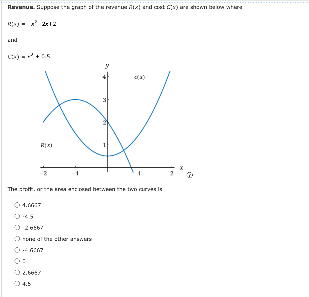 Revenue. Suppose the graph of the revenue R(x) and cost C(x) are shown below where
R(x) = -x2-2x+2
and
C(x) = x2 + 0.5
y
4
C(x)
R(x)
1F
-2
-1
1
The profit, or the area enclosed between the two curves is
4.6667
-4.5
O -2.6667
O none of the other answers
-4.6667
2.6667
O 4.5
2.
3.
