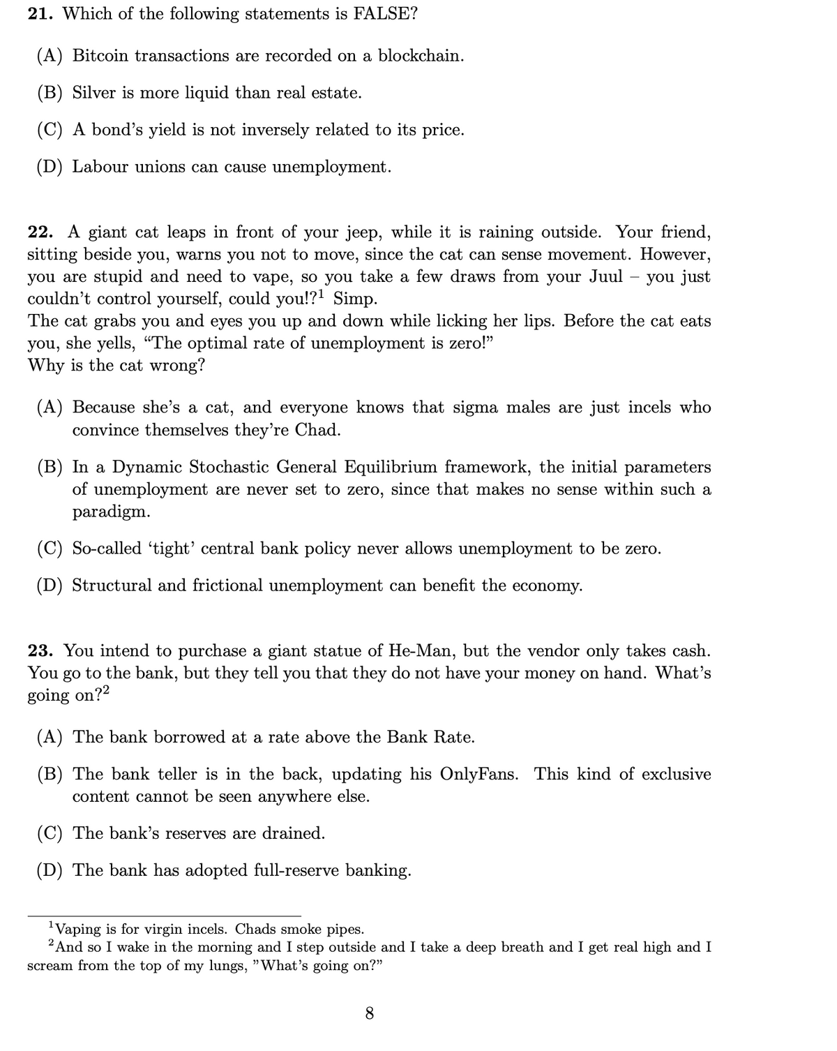 21. Which of the following statements is FALSE?
(A) Bitcoin transactions are recorded on a blockchain.
(B) Silver is more liquid than real estate.
(C) A bond's yield is not inversely related to its price.
(D) Labour unions can cause unemployment.
22. A giant cat leaps in front of your jeep, while it is raining outside. Your friend,
sitting beside you, warns you not to move, since the cat can sense movement. However,
you are stupid and need to vape, so you take a few draws from your Juul
couldn't control yourself, could you!?! Simp.
The cat grabs you and eyes you up and down while licking her lips. Before the cat eats
you, she yells, “The optimal rate of unemployment is zero!"
Why is the cat wrong?
you just
(A) Because she's a cat, and everyone knows that sigma males are just incels who
convince themselves they're Chad.
(B) In a Dynamic Stochastic General Equilibrium framework, the initial parameters
of unemployment are never set to zero, since that makes no sense within such a
paradigm.
(C) So-called 'tight' central bank policy never allows unemployment to be zero.
(D) Structural and frictional unemployment can benefit the economy.
23. You intend to purchase a giant statue of He-Man, but the vendor only takes cash.
to the bank, but they tell you that they do not have your money on hand. What's
You
go
going on?2
(A) The bank borrowed at a rate above the Bank Rate.
(B) The bank teller is in the back, updating his OnlyFans. This kind of exclusive
content cannot be seen anywhere else.
(C) The bank's reserves are drained.
(D) The bank has adopted full-reserve banking.
'Vaping is for virgin incels. Chads smoke pipes.
2 And so I wake in the morning and I step outside and I take a deep breath and I get real high and I
scream from the top of my lungs, "What's going on?"
8.
