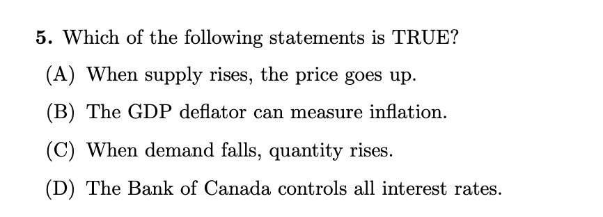 5. Which of the following statements is TRUE?
(A) When supply rises, the price goes up.
(B) The GDP deflator can measure inflation.
(C) When demand falls, quantity rises.
(D) The Bank of Canada controls all interest rates.
