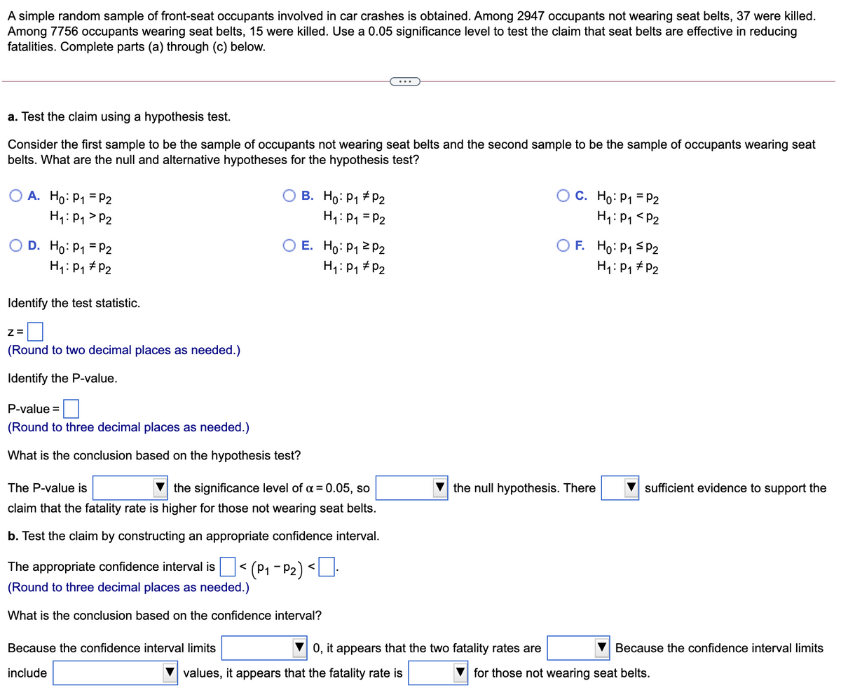 A simple random sample of front-seat occupants involved in car crashes is obtained. Among 2947 occupants not wearing seat belts, 37 were killed.
Among 7756 occupants wearing seat belts, 15 were killed. Use a 0.05 significance level to test the claim that seat belts are effective in reducing
fatalities. Complete parts (a) through (c) below.
a. Test the claim using a hypothesis test.
Consider the first sample to be the sample of occupants not wearing seat belts and the second sample to be the sample of occupants wearing seat
belts. What are the null and alternative hypotheses for the hypothesis test?
O A. Ho: P1 = P2
H1:P1 > P2
B. Ho: P1 + P2
H1: P1 = P2
C. Ho: P1 = P2
H1: P1 <P2
O E. Ho: P1 2 P2
O D. Ho: P1 = P2
H1:P1 #P2
O F. Ho: P1 Sp2
H4: P, # P2
H1: P1 # P2
Identify the test statistic.
(Round to two decimal places as needed.)
Identify the P-value.
P-value =
(Round to three decimal places as needed.)
What is the conclusion based on the hypothesis test?
The P-value is
the significance level of a = 0.05, so
the null hypothesis. There
sufficient evidence to support the
claim that the fatality rate is higher for those not wearing seat belts.
b. Test the claim by constructing an appropriate confidence interval.
The appropriate confidence interval is
(P1 - P2) <
<
(Round to three decimal places as needed.)
What is the conclusion based on the confidence interval?
Because the confidence interval limits
0, it appears that the two fatality rates are
Because the confidence interval limits
include
values, it appears that the fatality rate is
for those not wearing seat belts.
