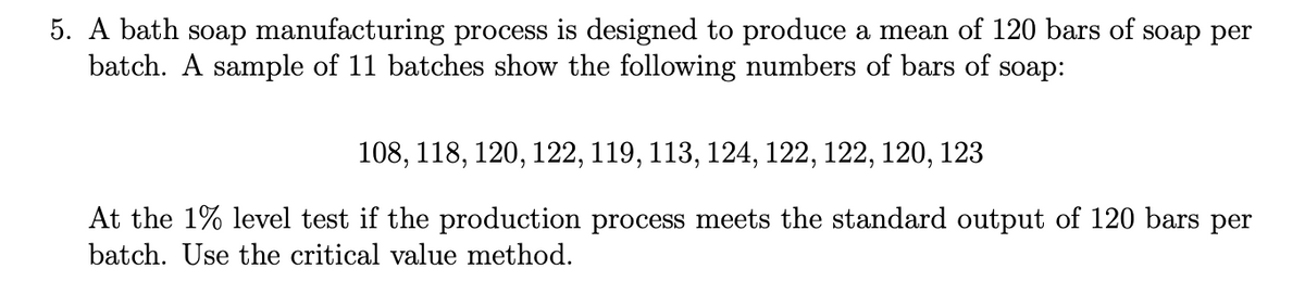 5. A bath soap manufacturing process is designed to produce a mean of 120 bars of soap per
batch. A sample of 11 batches show the following numbers of bars of soap:
108, 118, 120, 122, 119, 113, 124, 122, 122, 120, 123
At the 1% level test if the production process meets the standard output of 120 bars per
batch. Use the critical value method.
