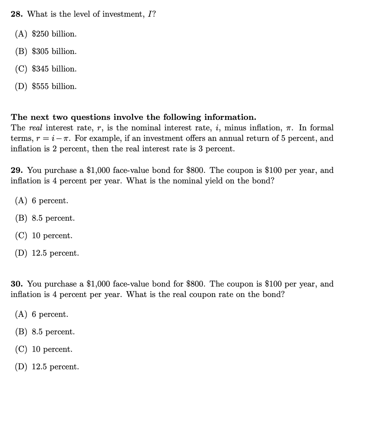 28. What is the level of investment, I?
(A) $250 billion.
(B) $305 billion.
(C) $345 billion.
(D) $555 billion.
The next two questions involve the following information.
The real interest rate, r, is the nominal interest rate, i, minus inflation, 7. In formal
terms, r = i- T. For example, if an investment offers an annual return of 5 percent, and
inflation is 2 percent, then the real interest rate is 3 percent.
29. You purchase a $1,000 face-value bond for $800. The coupon is $100 per year, and
inflation is 4 percent per year. What is the nominal yield on the bond?
(A) 6 percent.
(В) 8.5 рercent.
(C) 10 percent.
(D) 12.5 percent.
30. You purchase a $1,000 face-value bond for $800. The coupon is $100 per year, and
inflation is 4 percent per year. What is the real coupon rate on the bond?
(A) 6 percent.
(В) 8.5 percent.
(C) 10 percent.
(D) 12.5 percent.
