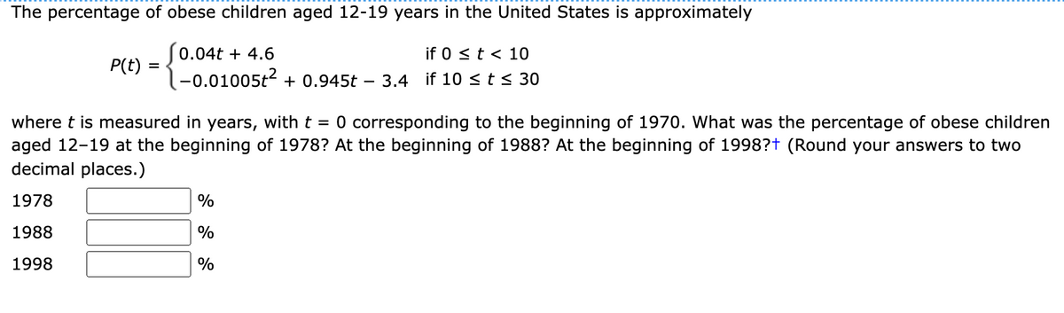 The percentage of obese children aged 12-19 years in the United States is approximately
(0.04t + 4.6
if 0 <t < 10
P(t)
|-0.01005t2 + 0.945t
3.4 if 10 <t< 30
where t is measured in years, with t = 0 corresponding to the beginning of 1970. What was the percentage of obese children
aged 12-19 at the beginning of 1978? At the beginning of 1988? At the beginning of 1998?t (Round your answers to two
decimal places.)
1978
%
1988
%
1998
%
