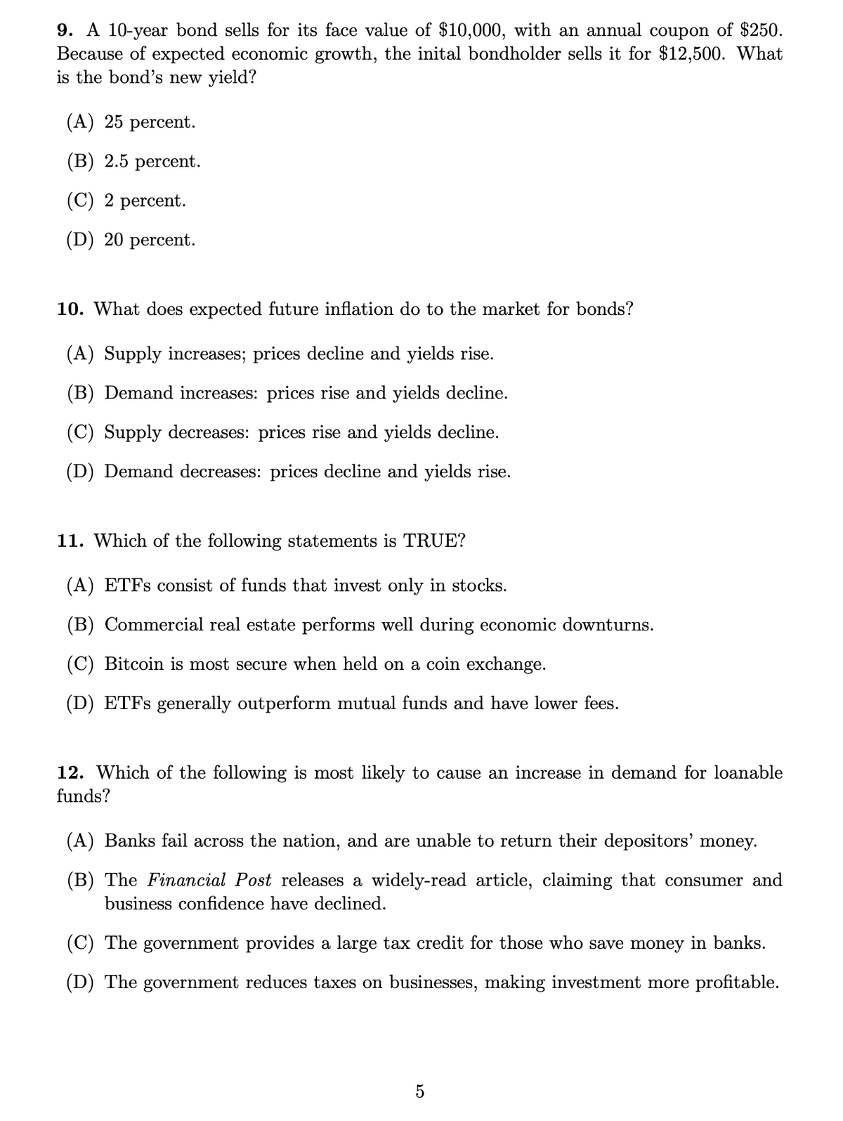 9. A 10-year bond sells for its face value of $10,000, with an annual coupon of $250.
Because of expected economic growth, the inital bondholder sells it for $12,500. What
is the bond's new yield?
(A) 25 percent.
(B) 2.5 percent.
(C) 2 percent.
(D) 20 percent.
10. What does expected future inflation do to the market for bonds?
(A) Supply increases; prices decline and yields rise.
(B) Demand increases: prices rise and yields decline.
(C) Supply decreases: prices rise and yields decline.
(D) Demand decreases: prices decline and yields rise.
11. Which of the following statements is TRUE?
(A) ETFS consist of funds that invest only in stocks.
(B) Commercial real estate performs well during economic downturns.
(C) Bitcoin is most secure when held on a coin exchange.
(D) ETFS generally outperform mutual funds and have lower fees.
12. Which of the following is most likely to cause an increase in demand for loanable
funds?
(A) Banks fail across the nation, and are unable to return their depositors' money.
(B) The Financial Post releases a widely-read article, claiming that consumer and
business confidence have declined.
(C) The government provides a large tax credit for those who save money in banks.
(D) The government reduces taxes on businesses, making investment more profitable.
