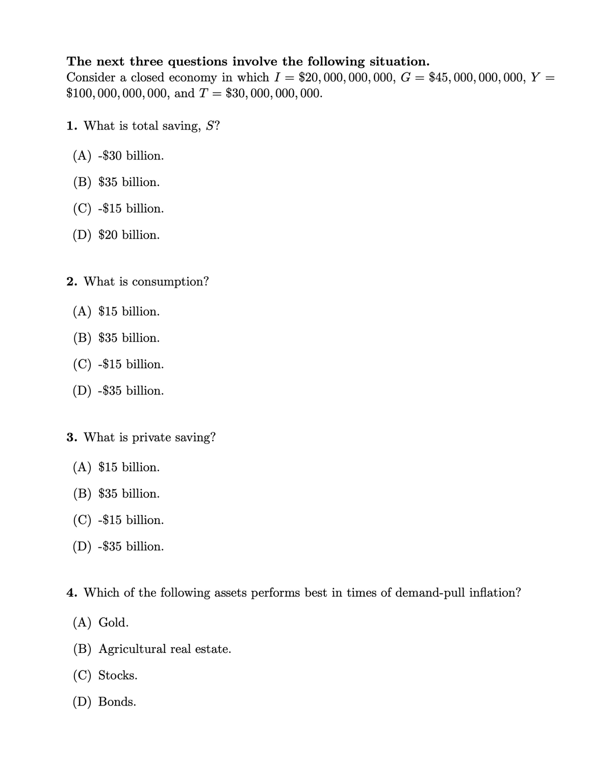 The next three questions involve the following situation.
Consider a closed economy in which I
$100, 000, 000, 000, and T = $30, 000, 000, 000.
$20, 000, 000, 000, G = $45, 000, 000, 000, Y =
1. What is total saving, S?
(A) -$30 billion.
(B) $35 billion.
(C) -$15 billion.
(D) $20 billion.
2. What is consumption?
(A) $15 billion.
(B) $35 billion.
(C) -$15 billion.
(D) -$35 billion.
3. What is private saving?
(A) $15 billion.
(B) $35 billion.
(C) -$15 billion.
(D) -$35 billion.
4. Which of the following assets performs best in times of demand-pull inflation?
(A) Gold.
(B) Agricultural real estate.
(C) Stocks.
(D) Bonds.
