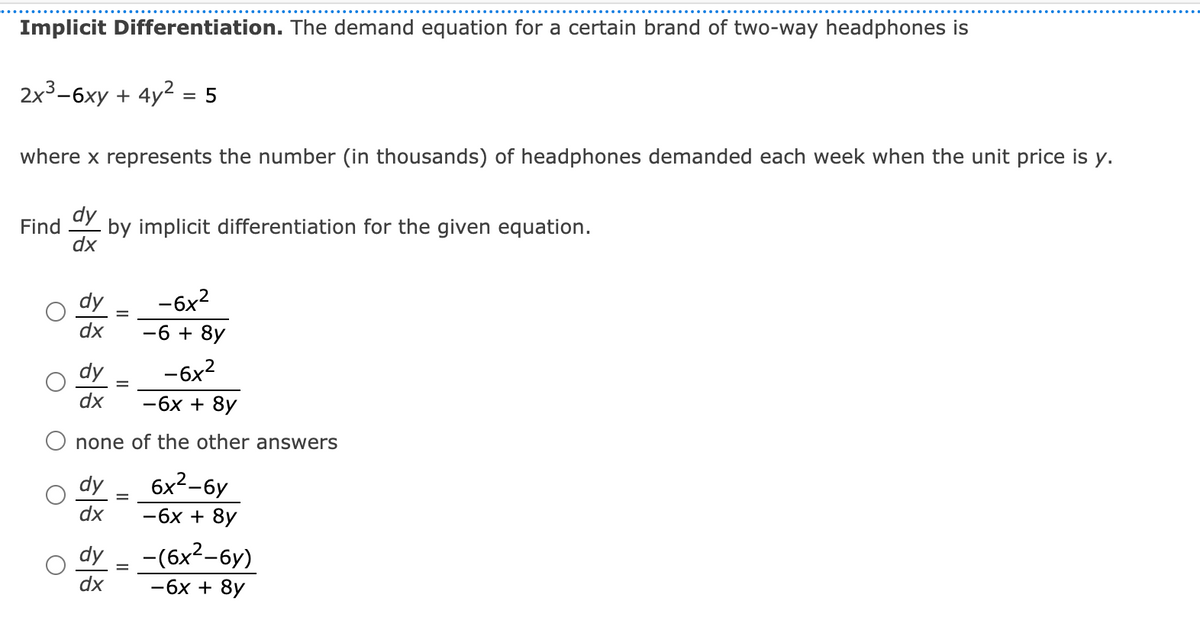 Implicit Differentiation. The demand equation for a certain brand of two-way headphones is
2x3-6xy + 4y2 = 5
where x represents the number (in thousands) of headphones demanded each week when the unit price is y.
dy
Find
by implicit differentiation for the given equation.
dx
dy
-6x2
dx
-6 + 8y
dy
-6x?
dx
-6x + 8y
none of the other answers
dy
6x2-6y
dx
-6x + 8y
dy
- (бх2-бу)
dx
-6x + 8y
