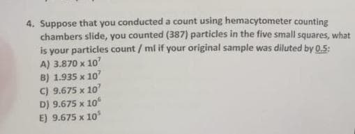 4. Suppose that you conducted a count using hemacytometer counting
chambers slide, you counted (387) particles in the five small squares, what
is your particles count/ml if your original sample was diluted by 0.5:
A) 3.870 x 10'
B) 1.935 x 10'
C) 9.675 x 10
D) 9.675 x 10
E) 9.675 x 10³