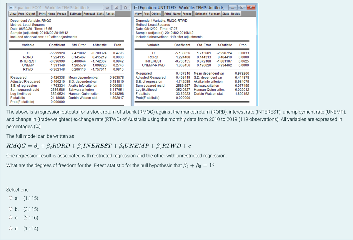 Equation: EQ01 Workfile: TEMP::Untitled\
View Proc Object Print Name Freeze Estimate Forecast Stats Resids
Dependent Variable: RMQG
Method: Least Squares
Date: 06/30/20 Time: 16:55
Sample (adjusted): 2010M02 2019M12
Included observations: 119 after adjustments
Variable
с
RORD
INTEREST
UNEMP
RTWD
R-squared
Adjusted R-squared
S.E. of regression
Sum squared resid
Log likelihood
F-statistic
Prob(F-statistic)
Select one:
a. (1,115)
b. (3,115)
O c.
(2,116)
O d. (1,114)
O
Coefficient Std. Error
Prob.
-5.299928 7.471802 -0.709324 0.4796
1.224135 0.145467 8.415219 0.0000
-0.696999 0.400044 -1.742307 0.0842
1.391149 1.265579 1.099220
-0.362148 0.206116 -1.757011
0.2740
0.0816
t-Statistic
0.426338 Mean dependent var
0.406210 S.D. dependent var
4.763334 Akaike info criterion
2586.586 Schwarz criterion
-352.0524 Hannan-Quinn criter.
21.18086 Durbin-Watson stat
0.000000
X
0.863578
6.181510
6.000881
6.117651
6.048298
1.892017
Ⓒ Equation: UNTITLED Workfile: TEMP::Untitled\
View Proc Object Print Name Freeze Estimate Forecast Stats Resids
Dependent Variable: RMQG-RTWD
Method: Least Squares
Date: 08/12/20 Time: 17:27
Sample (adjusted): 2010M02 2019M12
Included observations: 119 after adjustments
Coefficient
Variable
с
RORD
INTEREST
UNEMP-RTWD
R-squared
Adjusted R-squared
S.E. of regression
Sum squared resid
Log likelihood
F-statistic
Prob(F-statistic)
Std. Error t-Statistic
Prob.
-5.138856 1.713681 -2.998724 0.0033
1.224408 0.144313 8.484410 0.0000
-0.700155 0.372188 -1.881187 0.0625
1.363456 0.196620 6.934462 0.0000
0.467316 Mean dependent var
0.453419 S.D. dependent var
4.742589 Akaike info criterion
2586.597 Schwarz criterion
-352.0527 Hannan-Quinn criter.
33.62923 Durbin-Watson stat
0.000000
0.979266
6.414878
5.984079
The above is a regression outputs for a stock return of a bank (RMQG) against the market return (RORD), interest rate (INTEREST), unemployment rate (UNEMP),
and change in (trade-weighted) exchange rate (RTWD) of Australia using the monthly data from 2010 to 2019 (119 observations). All variables are expressed in
percentages (%).
The full model can be written as
RMQG = B₁ + B2RORD + B3INEREST + BÄUNEMP + ß5 RTWD + e
One regression result is associated with restricted regression and the other with unrestricted regression.
What are the degrees of freedom for the F-test statistic for the null hypothesis that ß4 + ß5 = 1?
6.077495
6.022012
1.892152