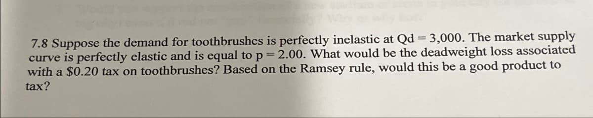 7.8 Suppose the demand for toothbrushes is perfectly inelastic at Qd = 3,000. The market supply
curve is perfectly elastic and is equal to p = 2.00. What would be the deadweight loss associated
with a $0.20 tax on toothbrushes? Based on the Ramsey rule, would this be a good product to
tax?