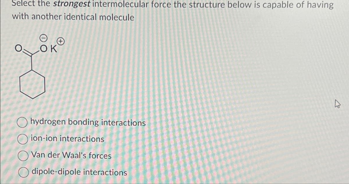 Select the strongest intermolecular force the structure below is capable of having
with another identical molecule
LOK
hydrogen bonding interactions
Oion-ion interactions
Van der Waal's forces
dipole-dipole interactions
4