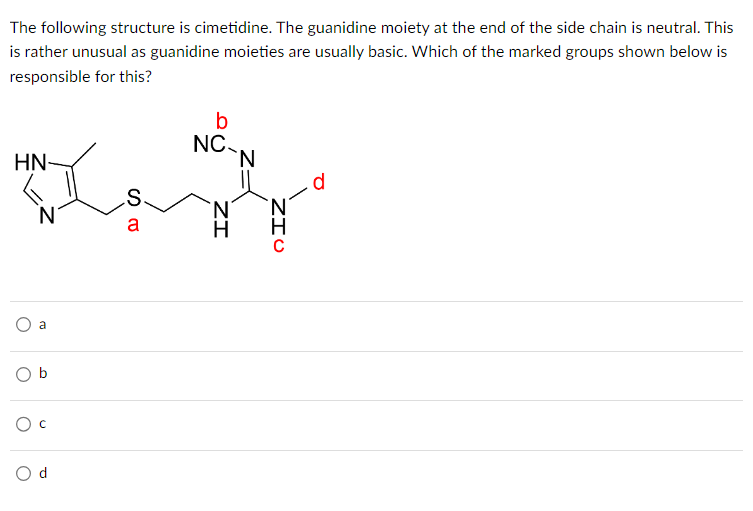 The following structure is cimetidine. The guanidine moiety at the end of the side chain is neutral. This
is rather unusual as guanidine moieties are usually basic. Which of the marked groups shown below is
responsible for this?
ܐܘܢ ܐ
HN-
N
a
b
O C
S
a
b
NC
`N
H
N
d