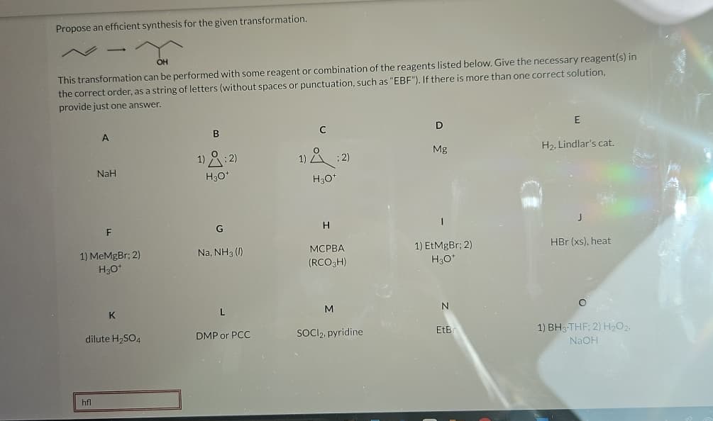 Propose an efficient synthesis for the given transformation.
OH
This transformation can be performed with some reagent or combination of the reagents listed below. Give the necessary reagent(s) in
the correct order, as a string of letters (without spaces or punctuation, such as "EBF"). If there is more than one correct solution,
provide just one answer.
A
NaH
hfl
F
1) MeMgBr; 2)
H3O+
K
dilute H₂SO4
B
1)
1:2)
H3O+
G
Na, NH3 ()
DMP or PCC
1) Å ; 2)
H3O+
H
MCPBA
(RCO 3H)
M
SOCI₂, pyridine
D
Mg
1) EtMgBr; 2)
H3O+
N
EtBr
E
H₂, Lindlar's cat.
J
HBr (xs), heat
1) BH3-THF; 2) H₂O2,
NaOH