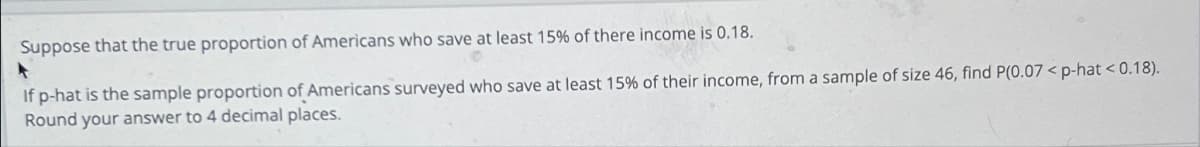 Suppose that the true proportion of Americans who save at least 15% of there income is 0.18.
▸
If p-hat is the sample proportion of Americans surveyed who save at least 15% of their income, from a sample of size 46, find P(0.07<p-hat <0.18).
Round your answer to 4 decimal places.