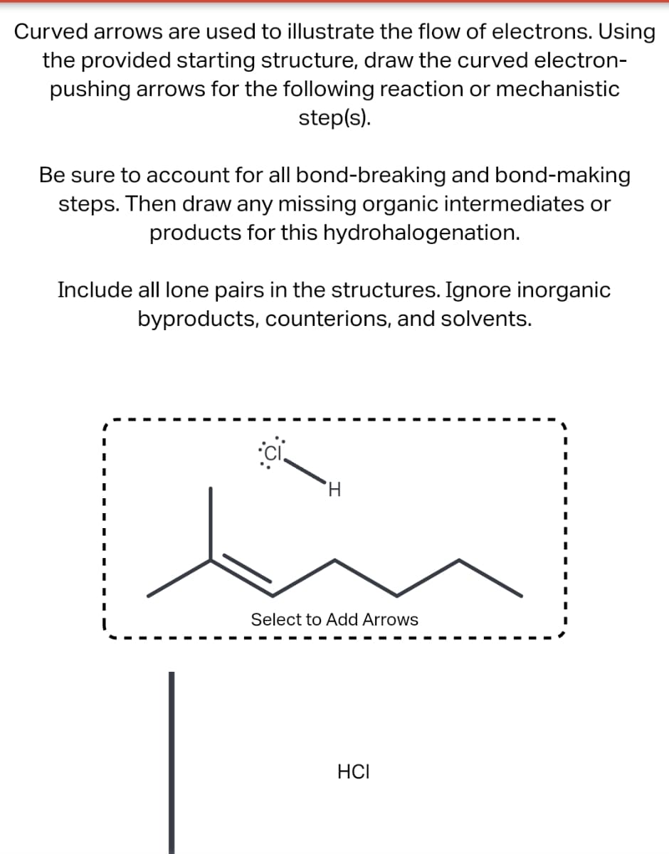 Curved arrows are used to illustrate the flow of electrons. Using
the provided starting structure, draw the curved electron-
pushing arrows for the following reaction or mechanistic
step(s).
Be sure to account for all bond-breaking and bond-making
steps. Then draw any missing organic intermediates or
products for this hydrohalogenation.
Include all lone pairs in the structures. Ignore inorganic
byproducts, counterions, and solvents.
I
I
I
H
Select to Add Arrows
HCI