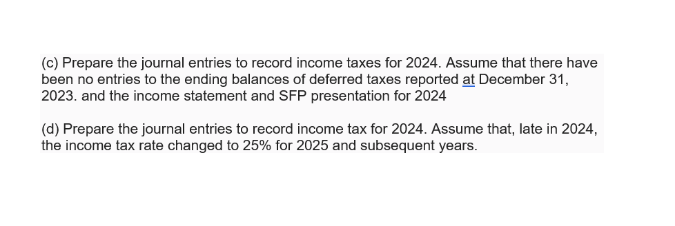 (c) Prepare the journal entries to record income taxes for 2024. Assume that there have
been no entries to the ending balances of deferred taxes reported at December 31,
2023. and the income statement and SFP presentation for 2024
(d) Prepare the journal entries to record income tax for 2024. Assume that, late in 2024,
the income tax rate changed to 25% for 2025 and subsequent years.