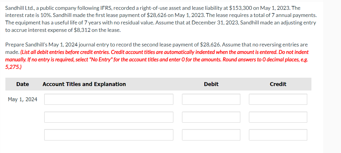 Sandhill Ltd., a public company following IFRS, recorded a right-of-use asset and lease liability at $153,300 on May 1, 2023. The
interest rate is 10%. Sandhill made the first lease payment of $28,626 on May 1, 2023. The lease requires a total of 7 annual payments.
The equipment has a useful life of 7 years with no residual value. Assume that at December 31, 2023, Sandhill made an adjusting entry
to accrue interest expense of $8,312 on the lease.
Prepare Sandhill's May 1, 2024 journal entry to record the second lease payment of $28,626. Assume that no reversing entries are
made. (List all debit entries before credit entries. Credit account titles are automatically indented when the amount is entered. Do not indent
manually. If no entry is required, select "No Entry" for the account titles and enter O for the amounts. Round answers to O decimal places, e.g.
5,275.)
Date
Account Titles and Explanation
May 1, 2024
Debit
Credit