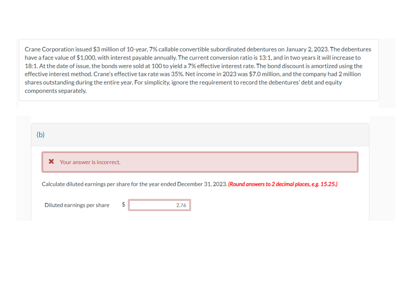 Crane Corporation issued $3 million of 10-year, 7% callable convertible subordinated debentures on January 2, 2023. The debentures
have a face value of $1,000, with interest payable annually. The current conversion ratio is 13:1, and in two years it will increase to
18:1. At the date of issue, the bonds were sold at 100 to yield a 7% effective interest rate. The bond discount is amortized using the
effective interest method. Crane's effective tax rate was 35%. Net income in 2023 was $7.0 million, and the company had 2 million
shares outstanding during the entire year. For simplicity, ignore the requirement to record the debentures' debt and equity
components separately.
(b)
* Your answer is incorrect.
Calculate diluted earnings per share for the year ended December 31, 2023. (Round answers to 2 decimal places, e.g. 15.25.)
Diluted earnings per share $
2.76