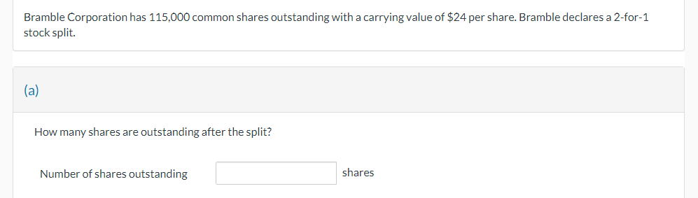 Bramble Corporation has 115,000 common shares outstanding with a carrying value of $24 per share. Bramble declares a 2-for-1
stock split.
(a)
How many shares are outstanding after the split?
Number of shares outstanding
shares