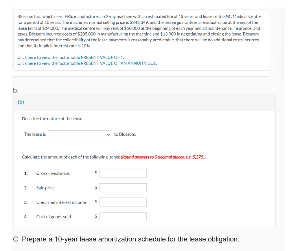 Blossom Inc., which uses IFRS, manufactures an X-ray machine with an estimated life of 12 years and leases it to SNC Medical Centre
for a period of 10 years. The machine's normal selling price is $343,349, and the lessee guarantees a residual value at the end of the
lease term of $14,000. The medical centre will pay rent of $50,000 at the beginning of each year and all maintenance, insurance, and
taxes. Blossom incurred costs of $205,000 in manufacturing the machine and $13,000 in negotiating and closing the lease. Blossom
has determined that the collectibility of the lease payments is reasonably predictable, that there will be no additional costs incurred,
and that its implicit interest rate is 10%.
Click here to view the factor table PRESENT VALUE OF 1.
Click here to view the factor table PRESENT VALUE OF AN ANNUITY DUE.
b.
(b)
Describe the nature of the lease.
The lease is
to Blossom.
Calculate the amount of each of the following items: (Round answers to O decimal places, e.g. 5,275.)
1.
Gross investment
2.
Sale price
$
$
3.
Unearned interest income
$
4.
Cost of goods sold
C. Prepare a 10-year lease amortization schedule for the lease obligation.