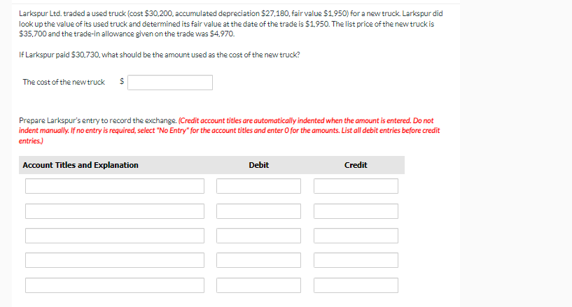 Larkspur Ltd. traded a used truck (cost $30,200, accumulated depreciation $27,180, fair value $1,950) for a new truck. Larkspur did
look up the value of its used truck and determined its fair value at the date of the trade is $1,950. The list price of the new truck is
$35,700 and the trade-in allowance given on the trade was $4,970.
If Larkspur paid $30,730, what should be the amount used as the cost of the new truck?
The cost of the new truck $
Prepare Larkspur's entry to record the exchange. (Credit account titles are automatically indented when the amount is entered. Do not
indent manually. If no entry is required, select "No Entry" for the account titles and enter O for the amounts. List all debit entries before credit
entries.)
Account Titles and Explanation
Debit
Credit
NOO