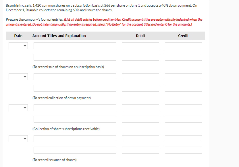 Bramble Inc. sells 1,420 common shares on a subscription basis at $66 per share on June 1 and accepts a 40% down payment. On
December 1, Bramble collects the remaining 60% and issues the shares.
Prepare the company's journal entries. (List all debit entries before credit entries. Credit account titles are automatically indented when the
amount is entered. Do not indent manually. If no entry is required, select "No Entry" for the account titles and enter O for the amounts.)
Date
Account Titles and Explanation
(To record sale of shares on a subscription basis)
(To record collection of down payment)
(Collection of share subscriptions receivable)
(To record issuance of shares)
Debit
Credit
[[