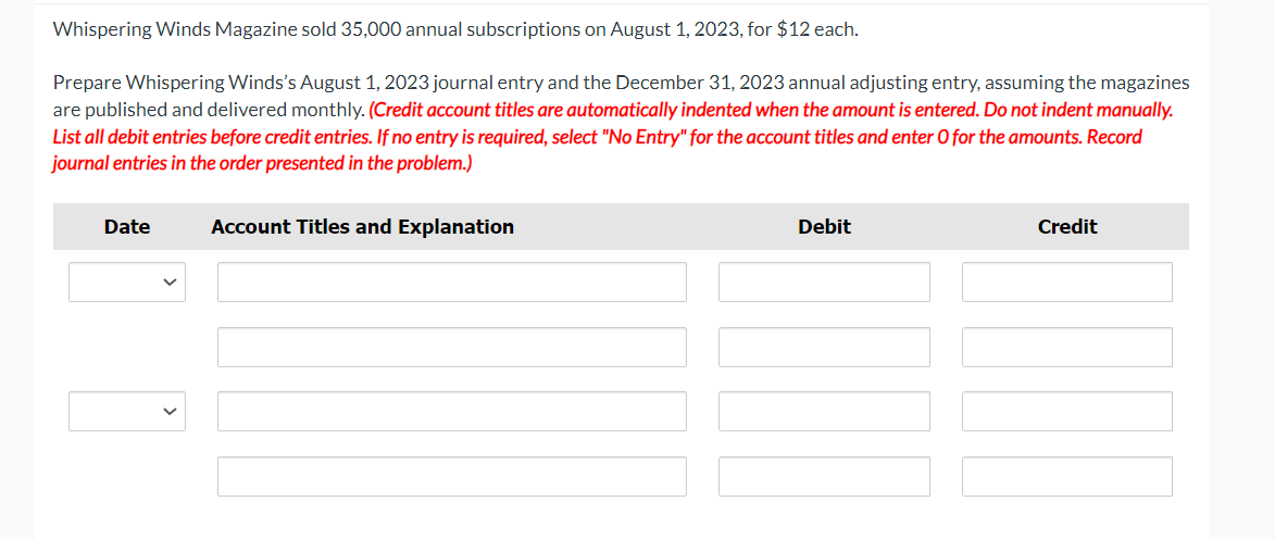 Whispering Winds Magazine sold 35,000 annual subscriptions on August 1, 2023, for $12 each.
Prepare Whispering Winds's August 1, 2023 journal entry and the December 31, 2023 annual adjusting entry, assuming the magazines
are published and delivered monthly. (Credit account titles are automatically indented when the amount is entered. Do not indent manually.
List all debit entries before credit entries. If no entry is required, select "No Entry" for the account titles and enter O for the amounts. Record
journal entries in the order presented in the problem.)
Date
Account Titles and Explanation
Debit
Credit