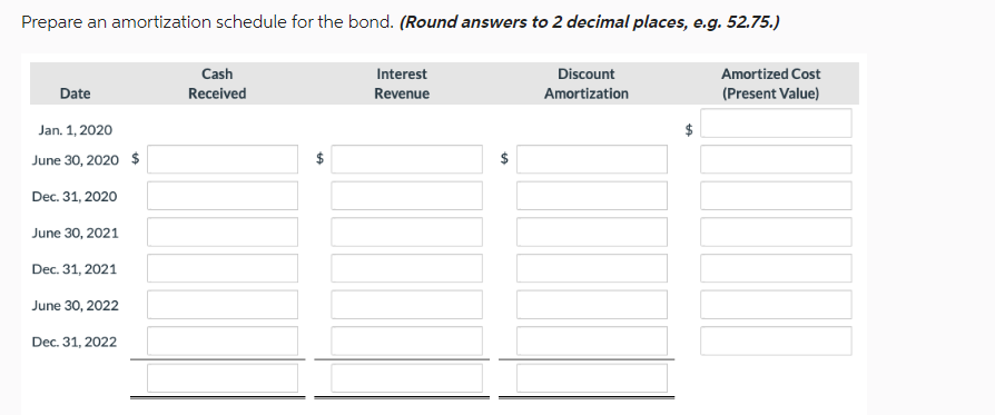 Prepare an amortization schedule for the bond. (Round answers to 2 decimal places, e.g. 52.75.)
Date
Jan. 1, 2020
June 30, 2020 $
Dec. 31, 2020
June 30, 2021
Dec. 31, 2021
June 30, 2022
Dec. 31, 2022
Cash
Received
LA
Interest
Revenue
GA
Discount
Amortization
Amortized Cost
(Present Value)