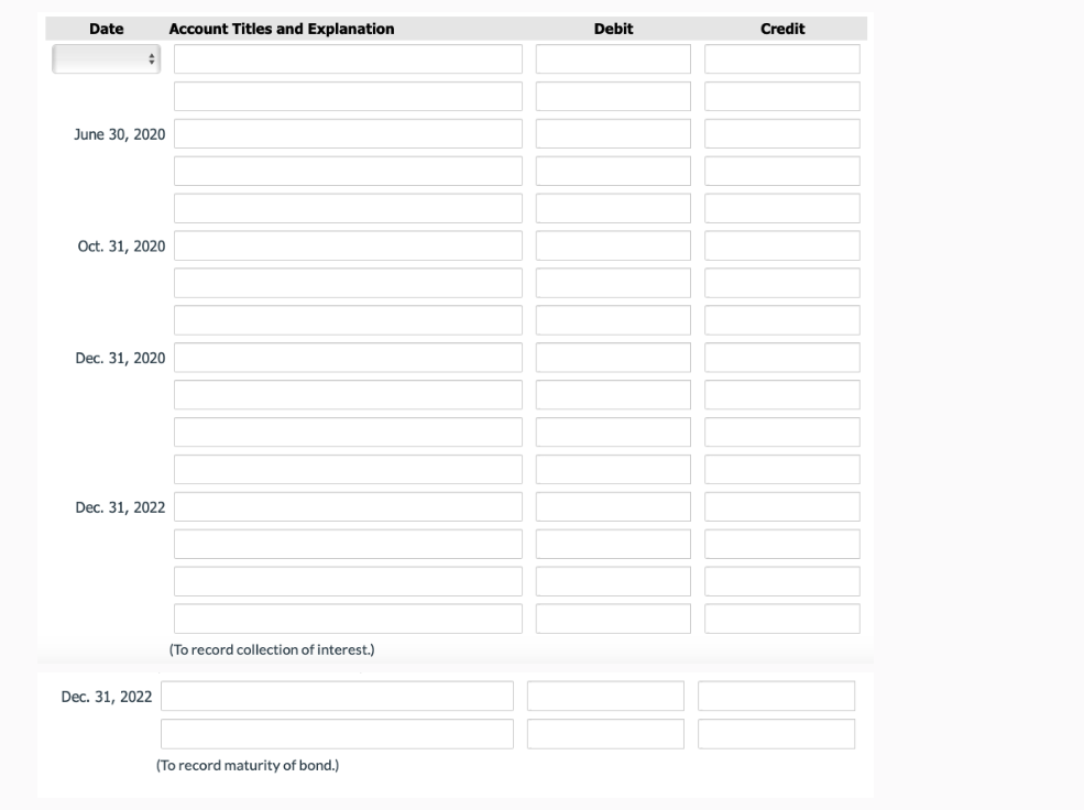 Date Account Titles and Explanation
#
June 30, 2020
Oct. 31, 2020
Dec. 31, 2020
Dec. 31, 2022
Dec. 31, 2022
(To record collection of interest.)
(To record maturity of bond.)
Debit
Credit