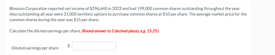 Blossom Corporation reported net income of $296,640 in 2023 and had 199,000 common shares outstanding throughout the year.
Also outstanding all year were 21,000 (written) options to purchase common shares at $10 per share. The average market price for the
common shares during the year was $15 per share.
Calculate the diluted earnings per share. (Round answer to 2 decimal places, e.g. 15.25.)
Diluted earnings per share
$