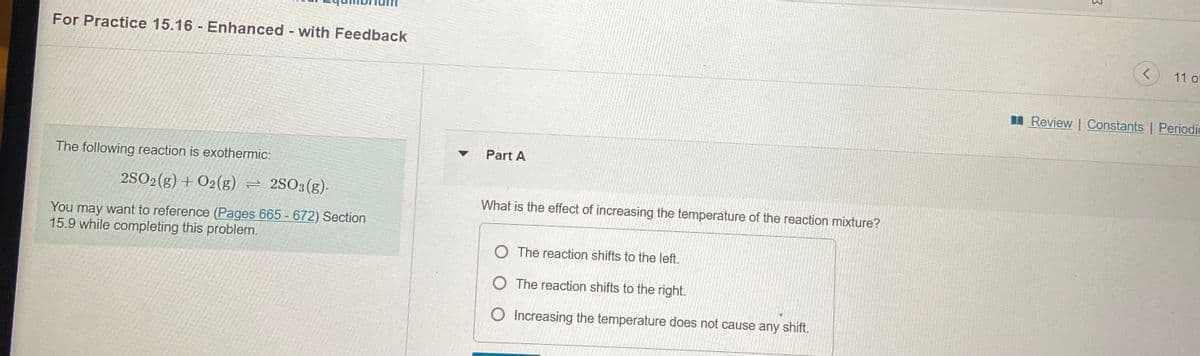 For Practice 15.16 Enhanced - with Feedback
11 of
I Review | Constants | Periodic
Part A
The following reaction is exothermic:
2SO2(g) + O2(g) = 2SO3(g)-
What is the effect of increasing the temperature of the reaction mixture?
You may want to reference (Pages 665 - 672) Section
15.9 while completing this problem.
O The reaction shifts to the left.
O The reaction shifts to the right.
O Increasing the temperature does not cause any shift.
