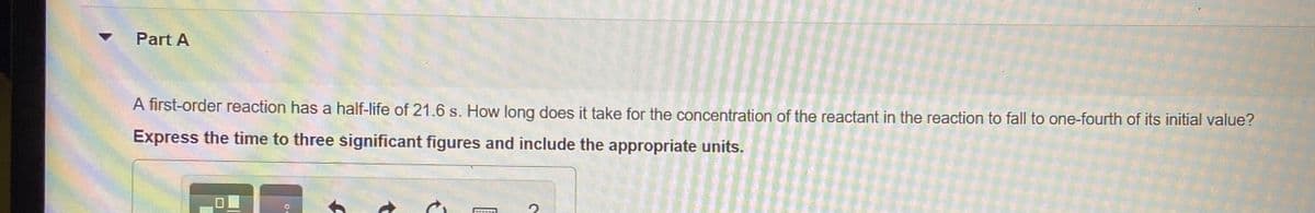 Part A
A first-order reaction has a half-life of 21.6 s. How long does it take for the concentration of the reactant in the reaction to fall to one-fourth of its initial value?
Express the time to three significant figures and include the appropriate units.
