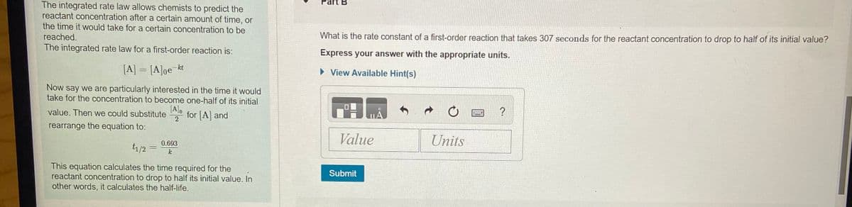 Part B
The integrated rate law allows chemists to predict the
reactant concentration after a certain amount of time, or
the time it would take for a certain concentration to be
reached.
What is the rate constant of a first-order reaction that takes 307 seconds for the reactant concentration to drop to half of its initial value?
The integrated rate law for a first-order reaction is:
Express your answer with the appropriate units.
[A] = [A]oe kt
• View Available Hint(s)
Now say we are particularly interested in the time it would
take for the concentration to become one-half of its initial
[A],
for [A] and
?
value. Then we could substitute
2
rearrange the equation to:
Value
Units
0.693
t1/2 =
k
This equation calculates the time required for the
reactant concentration to drop to half its initial value. In
other words, it calculates the half-life.
Submit
