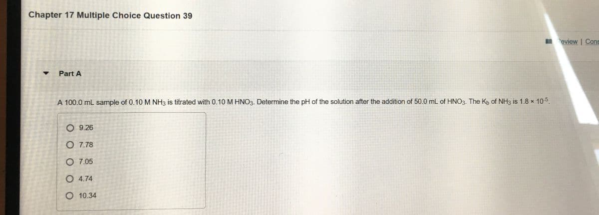 Chapter 17 Multiple Choice Question 39
I Review | Cons
Part A
A 100.0 mL sample of 0.10 M NH3 is titrated with 0.10 M HNO3. Determine the pH of the solution after the addition of 50.0 mL of HNO3. The Kp of NH3 is 1.8 × 105.
O 9.26
O 7.78
O 7.05
O 4.74
O 10.34
