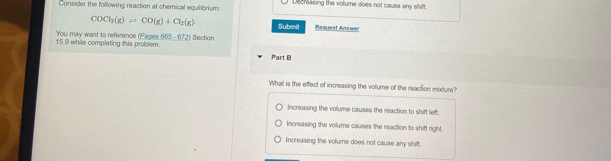 Decreasing the volume does not cause any shift.
Consider the following reaction at chemical equilibrium:
COCI2(g) = CO(g)+Cl2(g)-
Submit
Request Answer
You may want to reference (Pages 665 - 672) Section
15.9 while completing this problem.
Part B
What is the effect of increasing the volume of the reaction mixture?
Increasing the volume causes the reaction to shift left.
O Increasing the volume causes the reaction to shift right.
O Increasing the volume does not cause any shift.
