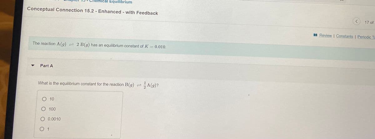 ical Equilibrium
Conceptual Connection 15.2 - Enhanced - with Feedback
%3D
17 of:
I Review | Constants | Periodic Ta
The reaction A(g) = 2 B(g) has an equilibrium constant of K = 0.010.
Part A
What is the equilibrium constant for the reaction B(g) =A(g)?
O 10
O 100
O 0.0010
O 1
