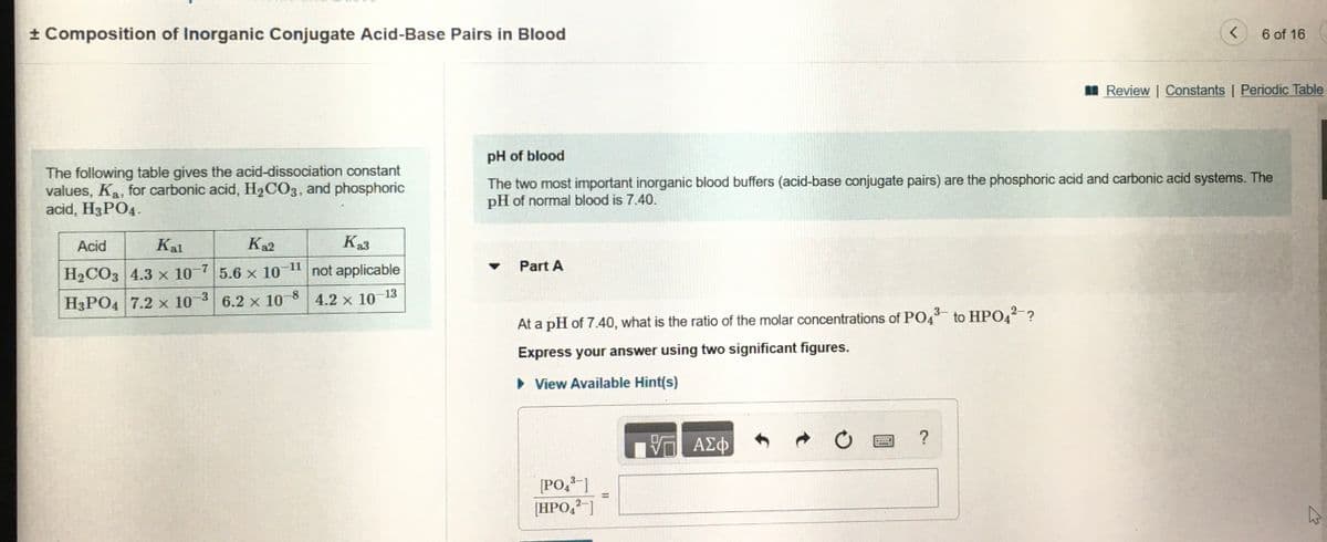 ± Composition of Inorganic Conjugate Acid-Base Pairs in Blood
6 of 16
I Review | Constants | Periodic Table
pH of blood
The following table gives the acid-dissociation constant
values, Ka, for carbonic acid, H,CO3, and phosphoric
acid, H3PO4.
The two most important inorganic blood buffers (acid-base conjugate pairs) are the phosphoric acid and carbonic acid systems. The
pH of normal blood is 7.40.
Acid
Kal
K2
Ka3
-11
Part A
H2CO3 4.3 x 10-7|5.6 x 10
not applicable
H3PO4 7.2 x 10-3 6.2 x 108
4.2 x 10-13
3-
At a pH of 7.40, what is the ratio of the molar concentrations of PO4 to HP042 ?
Express your answer using two significant figures.
• View Available Hint(s)
?
A£
[PO,3-]
[HPO,?-]

