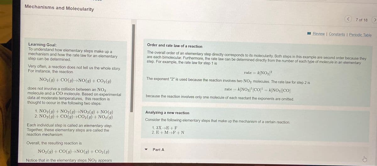 Mechanisms and Molecularity
7 of 18
<>
I Review | Constants | Periodic Table
Order and rate law of a reaction
Learning Goal:
To understand how elementary steps make up a
mechanism and how the rate law for an elementary
step can be determined.
The overall order of an elementary step directly corresponds to its molecularity. Both steps in this example are second order because they
are each bimolecular. Furthermore, the rate law can be determined directly from the number of each type of molecule in an elementary
step. For example, the rate law for step 1 is
Very often, a reaction does not tell us the whole story.
For instance, the reaction
rate = k[NO2]²
The exponent "2" is used because the reaction involves two NO2 molecules. The rate law for step 2 is
NO2(9) + CO(9)→NO(g)+ CO2(g)
rate = k[NO3]"[coj = k[NO3][C0]
does not involve a collision between an NO2
molecule and a CO molecule. Based on experimental
data at moderate temperatures, this reaction is
thought to occur in the following two steps:
because the reaction involves only one molecule of each reactant the exponents are omitted.
1. NO2(9) + NO2(g)→NO3(g) + NO(g)
2. NO3(9) + C0(g)→CO2(g) + NO2(9)
Analyzing a new reaction
Consider the following elementary steps that make up the mechanism of a certain reaction:
Each individual step is called an elementary step.
Together, these elementary steps are called the
reaction mechanism.
1. 3X-E +F
2. E + M F+ N
Overall, the resulting reaction is
Part A
NO2(g) + CO(9)→NO(g)+CO2(9)
Notice that in the elementary steps NO3 appears
