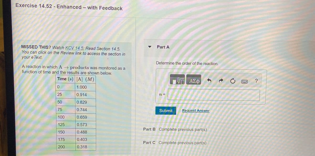 Exercise 14.52 Enhanced - with Feedback
MISSED THIS? Watch KCV 14.5; Read Section 14.5.
You can click on the Review link to access the section in
Part A
your e Text.
Determine the order of the reaction.
A reaction in which A products was monitored as a
function of time and the results are shown below.
Time (s) [A] (M)
?
1.000
25
0.914
n=
50
0.829
75
0.744
Submit
Request Answer
100
0.659
125
0.573
Part B Complete previous part(s)
150
0.488
175
0.403
Part C Complete previous part(s)
200
0.318
