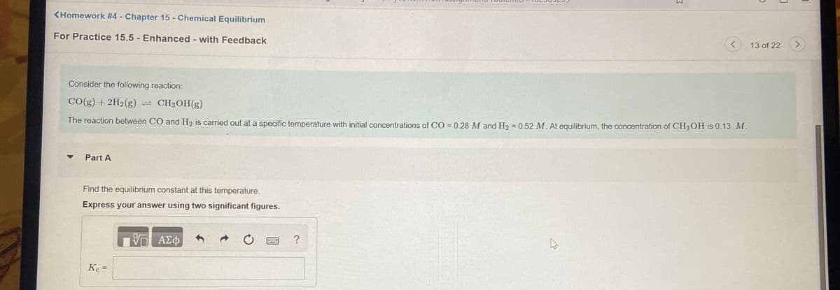 <Homework #4 - Chapter 15 - Chemical Equilibrium
For Practice 15.5 Enhanced - with Feedback
13 of 22
<>
Consider the following reaction:
CO(g) + 2H2(g) = CH3OH(g)
The reaction between CO and H2 is carried out at a specific temperature with initial concentrations of CO = 0.28 M and H2 = 0.52 M. At equilibrium, the concentration of CH3OH is 0.13 M.
Part A
Find the equilibrium constant at this temperature.
Express your answer using two significant figures.
ΑΣφ
%3D
