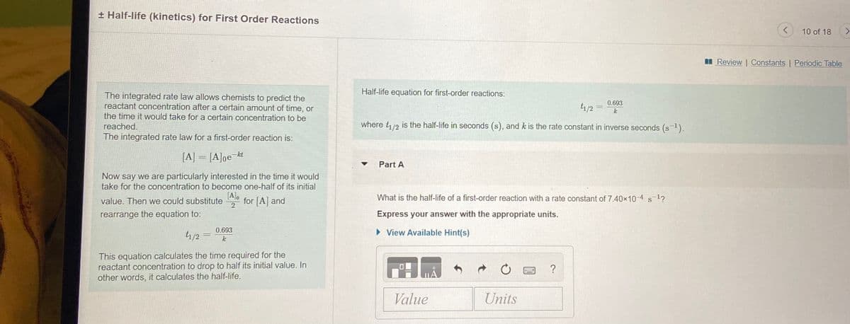 + Half-life (kinetics) for First Order Reactions
10 of 18
I Review | Constants | Periodic Table
Half-life equation for first-order reactions:
The integrated rate law allows chemists to predict the
reactant concentration after a certain amount of time, or
the time it would take for a certain concentration to be
reached.
0.693
t1/2 =
k
where t/2 is the half-life in seconds (s), and k is the rate constant in inverse seconds (s1).
The integrated rate law for a first-order reaction is:
[A] = [A]ge-kt
Part A
Now say we are particularly interested in the time it would
take for the concentration to become one-half of its initial
[A],
for [A] and
What is the half-life of a first-order reaction with a rate constant of 7.40x10-4 s1?
value. Then we could substitute
S
2
rearrange the equation to:
Express your answer with the appropriate units.
tr/2 =
0.693
• View Available Hint(s)
This equation calculates the time required for the
reactant concentration to drop to half its initial value. In
other words, it calculates the half-life.
?
Value
Units

