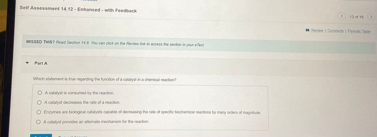 Self Assessment 14.12 - Enhanced - with Feedback
13 of 18
II Review | Constants | Periodic Table
MISSED THIS? Read Section 14.8. You can click on the Review link to access the section in your e Text.
Part A
Which statement is true regarding the function of a catalyst in a chemical reaction?
A catalyst is consumed by the reaction.
O A catalyst decreases the rate of a reaction.
O Enzymes are biological catalysts capable of decreasing the rate of specific biochemical reactions by many orders of magnitude.
O A catalyst provides an alternate mechanism for the reaction.
