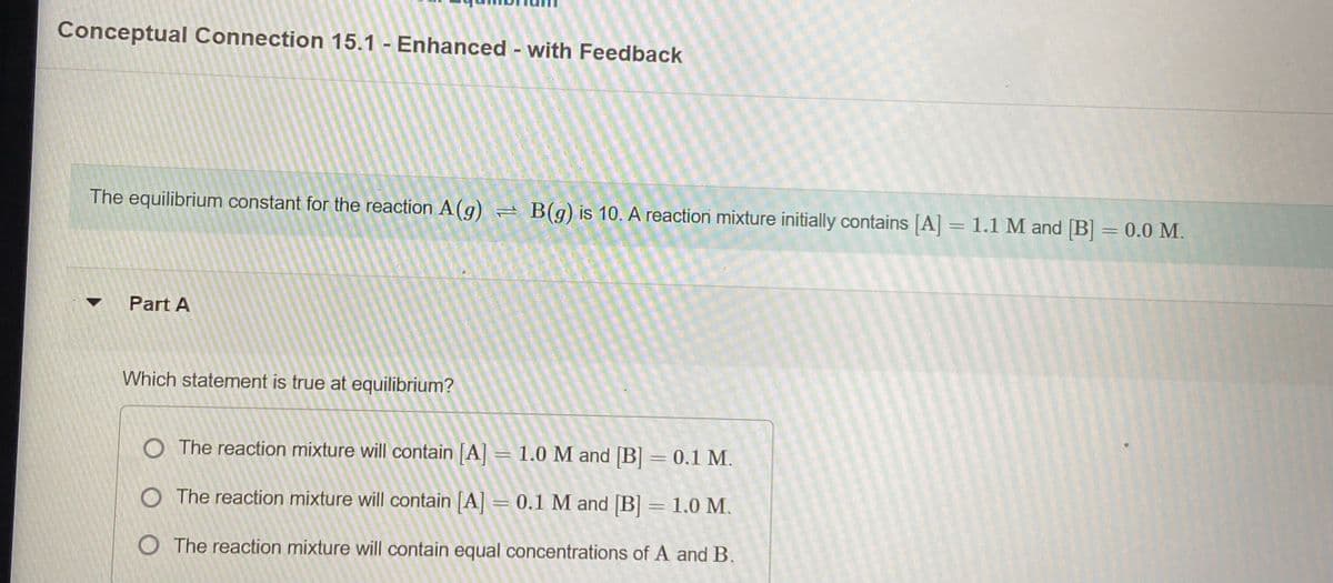 Conceptual Connection 15.1 - Enhanced with Feedback
The equilibrium constant for the reaction A (g)
= B(g) is 10. A reaction mixture initially contains [A] = 1.1 M and [B] = 0.0 M.
Part A
Which statement is true at equilibrium?
O The reaction mixture will contain A = 1.0 M and B = 0.1 M.
O The reaction mixture will contain [A = 0.1 M and [B] = 1.0 M.
O The reaction mixture will contain equal concentrations of A and B.
