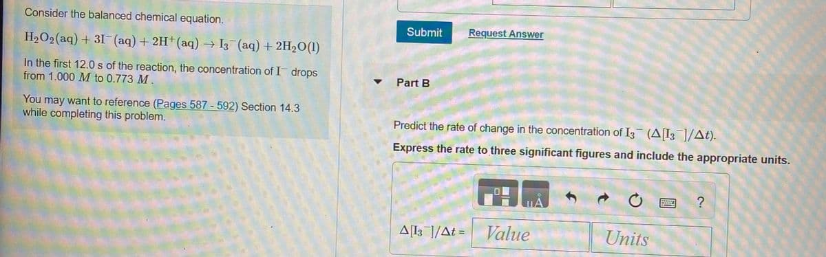 Consider the balanced chemical equation.
Submit
Request Answer
H2O2 (aq) + 31 (aq) + 2H+(aq) → I3 (aq) + 2H2O(1)
In the first 12.0 s of the reaction, the concentration of I drops
from 1.000 M to 0.773 M .
Part B
You may want to reference (Pages 587 - 592) Section 14.3
while completing this problem.
Predict the rate of change in the concentration of I3 (AI3]/At).
Express the rate to three significant figures and include the appropriate units.
A[l; ]/At = Value
Units
