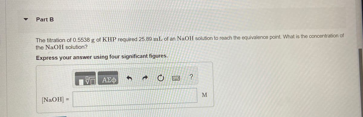 Part B
The titration of 0.5538 g of KHP required 25.89 mL of an NaOH solution to reach the equivalence point. What is the concentration of
the NaOH solution?
Express your answer using four significant figures.
ΑΣΦ
M
NaOH] =
