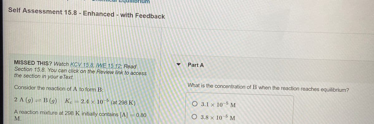 Self Assessment 15.8 - Enhanced - with Feedback
Part A
MISSED THIS? Watch KCV 15.8, IWE 15.12; Read
Section 15.8. You can click on the Review link to access
the section in your e Text.
What is the concentration of B when the reaction reaches equilibrium?
Consider the reaction of A to form B:
2 A (g) = B (g)
Kc = 2.4 × 10 (at 298 K)
O 3.1 x 10-5 M
O 3.8 x 10-5M
A reaction mixture at 298 K initially contains [A = 0.80
М.
